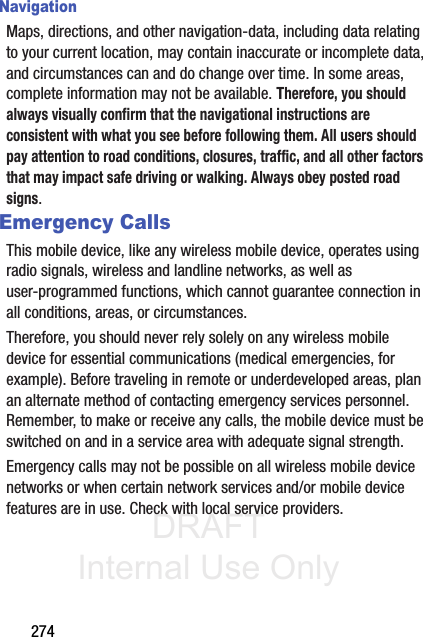 DRAFT Internal Use Only274NavigationMaps, directions, and other navigation-data, including data relating to your current location, may contain inaccurate or incomplete data, and circumstances can and do change over time. In some areas, complete information may not be available. Therefore, you should always visually confirm that the navigational instructions are consistent with what you see before following them. All users should pay attention to road conditions, closures, traffic, and all other factors that may impact safe driving or walking. Always obey posted road signs.Emergency CallsThis mobile device, like any wireless mobile device, operates using radio signals, wireless and landline networks, as well as user-programmed functions, which cannot guarantee connection in all conditions, areas, or circumstances. Therefore, you should never rely solely on any wireless mobile device for essential communications (medical emergencies, for example). Before traveling in remote or underdeveloped areas, plan an alternate method of contacting emergency services personnel. Remember, to make or receive any calls, the mobile device must be switched on and in a service area with adequate signal strength.Emergency calls may not be possible on all wireless mobile device networks or when certain network services and/or mobile device features are in use. Check with local service providers.