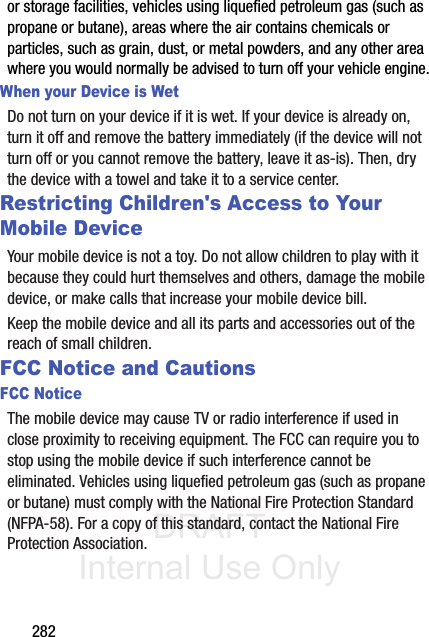DRAFT Internal Use Only282or storage facilities, vehicles using liquefied petroleum gas (such as propane or butane), areas where the air contains chemicals or particles, such as grain, dust, or metal powders, and any other area where you would normally be advised to turn off your vehicle engine.When your Device is WetDo not turn on your device if it is wet. If your device is already on, turn it off and remove the battery immediately (if the device will not turn off or you cannot remove the battery, leave it as-is). Then, dry the device with a towel and take it to a service center.Restricting Children&apos;s Access to Your Mobile DeviceYour mobile device is not a toy. Do not allow children to play with it because they could hurt themselves and others, damage the mobile device, or make calls that increase your mobile device bill.Keep the mobile device and all its parts and accessories out of the reach of small children.FCC Notice and CautionsFCC NoticeThe mobile device may cause TV or radio interference if used in close proximity to receiving equipment. The FCC can require you to stop using the mobile device if such interference cannot be eliminated. Vehicles using liquefied petroleum gas (such as propane or butane) must comply with the National Fire Protection Standard (NFPA-58). For a copy of this standard, contact the National Fire Protection Association.