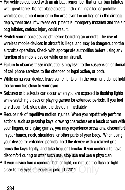 DRAFT Internal Use Only284• For vehicles equipped with an air bag, remember that an air bag inflates with great force. Do not place objects, including installed or portable wireless equipment near or in the area over the air bag or in the air bag deployment area. If wireless equipment is improperly installed and the air bag inflates, serious injury could result.• Switch your mobile device off before boarding an aircraft. The use of wireless mobile devices in aircraft is illegal and may be dangerous to the aircraft&apos;s operation. Check with appropriate authorities before using any function of a mobile device while on an aircraft.• Failure to observe these instructions may lead to the suspension or denial of cell phone services to the offender, or legal action, or both.• While using your device, leave some lights on in the room and do not hold the screen too close to your eyes.• Seizures or blackouts can occur when you are exposed to flashing lights while watching videos or playing games for extended periods. If you feel any discomfort, stop using the device immediately.• Reduce risk of repetitive motion injuries. When you repetitively perform actions, such as pressing keys, drawing characters on a touch screen with your fingers, or playing games, you may experience occasional discomfort in your hands, neck, shoulders, or other parts of your body.  When using your device for extended periods, hold the device with a relaxed grip, press the keys lightly, and take frequent breaks. If you continue to have discomfort during or after such use, stop use and see a physician.• If your device has a camera flash or light, do not use the flash or light close to the eyes of people or pets. [122011]