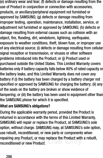 DRAFT Internal Use Only286(e) ordinary wear and tear; (f) defects or damage resulting from the use of Product in conjunction or connection with accessories, products, or ancillary/peripheral equipment not furnished or approved by SAMSUNG; (g) defects or damage resulting from improper testing, operation, maintenance, installation, service, or adjustment not furnished or approved by SAMSUNG; (h) defects or damage resulting from external causes such as collision with an object, fire, flooding, dirt, windstorm, lightning, earthquake, exposure to weather conditions, theft, blown fuse, or improper use of any electrical source; (i) defects or damage resulting from cellular signal reception or transmission, or viruses or other software problems introduced into the Product; or (j) Product used or purchased outside the United States. This Limited Warranty covers batteries only if battery capacity falls below 80% of rated capacity or the battery leaks, and this Limited Warranty does not cover any battery if (i) the battery has been charged by a battery charger not specified or approved by SAMSUNG for charging the battery; (ii) any of the seals on the battery are broken or show evidence of tampering; or (iii) the battery has been used in equipment other than the SAMSUNG phone for which it is specified.What are SAMSUNG’s obligations?During the applicable warranty period, provided the Product is returned in accordance with the terms of this Limited Warranty, SAMSUNG will repair or replace the Product, at SAMSUNG’s sole option, without charge. SAMSUNG may, at SAMSUNG’s sole option, use rebuilt, reconditioned, or new parts or components when repairing any Product, or may replace the Product with a rebuilt, reconditioned or new Product. 