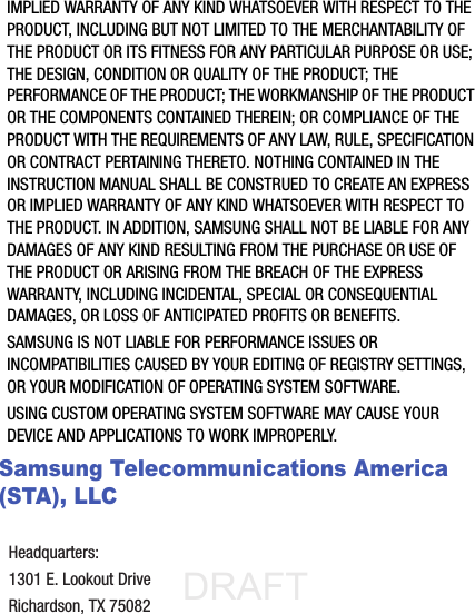 DRAFT Internal Use OnlyIMPLIED WARRANTY OF ANY KIND WHATSOEVER WITH RESPECT TO THE PRODUCT, INCLUDING BUT NOT LIMITED TO THE MERCHANTABILITY OF THE PRODUCT OR ITS FITNESS FOR ANY PARTICULAR PURPOSE OR USE; THE DESIGN, CONDITION OR QUALITY OF THE PRODUCT; THE PERFORMANCE OF THE PRODUCT; THE WORKMANSHIP OF THE PRODUCT OR THE COMPONENTS CONTAINED THEREIN; OR COMPLIANCE OF THE PRODUCT WITH THE REQUIREMENTS OF ANY LAW, RULE, SPECIFICATION OR CONTRACT PERTAINING THERETO. NOTHING CONTAINED IN THE INSTRUCTION MANUAL SHALL BE CONSTRUED TO CREATE AN EXPRESS OR IMPLIED WARRANTY OF ANY KIND WHATSOEVER WITH RESPECT TO THE PRODUCT. IN ADDITION, SAMSUNG SHALL NOT BE LIABLE FOR ANY DAMAGES OF ANY KIND RESULTING FROM THE PURCHASE OR USE OF THE PRODUCT OR ARISING FROM THE BREACH OF THE EXPRESS WARRANTY, INCLUDING INCIDENTAL, SPECIAL OR CONSEQUENTIAL DAMAGES, OR LOSS OF ANTICIPATED PROFITS OR BENEFITS.SAMSUNG IS NOT LIABLE FOR PERFORMANCE ISSUES OR INCOMPATIBILITIES CAUSED BY YOUR EDITING OF REGISTRY SETTINGS, OR YOUR MODIFICATION OF OPERATING SYSTEM SOFTWARE. USING CUSTOM OPERATING SYSTEM SOFTWARE MAY CAUSE YOUR DEVICE AND APPLICATIONS TO WORK IMPROPERLY. Samsung Telecommunications America (STA), LLCHeadquarters:1301 E. Lookout DriveRichardson, TX 75082