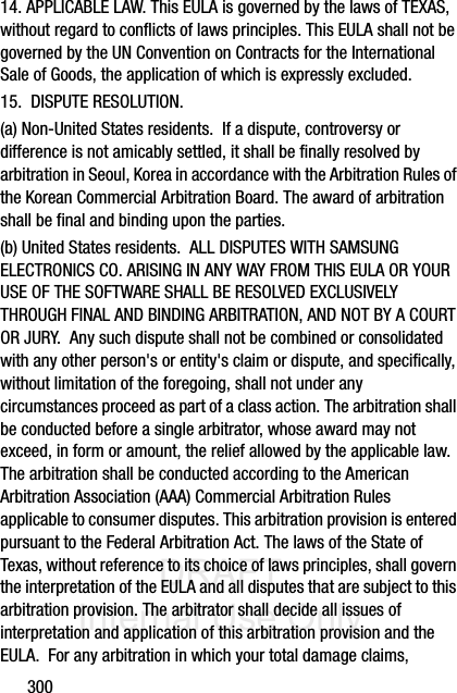 DRAFT Internal Use Only30014. APPLICABLE LAW. This EULA is governed by the laws of TEXAS, without regard to conflicts of laws principles. This EULA shall not be governed by the UN Convention on Contracts for the International Sale of Goods, the application of which is expressly excluded. 15.  DISPUTE RESOLUTION.  (a) Non-United States residents.  If a dispute, controversy or difference is not amicably settled, it shall be finally resolved by arbitration in Seoul, Korea in accordance with the Arbitration Rules of the Korean Commercial Arbitration Board. The award of arbitration shall be final and binding upon the parties.  (b) United States residents.  ALL DISPUTES WITH SAMSUNG ELECTRONICS CO. ARISING IN ANY WAY FROM THIS EULA OR YOUR USE OF THE SOFTWARE SHALL BE RESOLVED EXCLUSIVELY THROUGH FINAL AND BINDING ARBITRATION, AND NOT BY A COURT OR JURY.  Any such dispute shall not be combined or consolidated with any other person&apos;s or entity&apos;s claim or dispute, and specifically, without limitation of the foregoing, shall not under any circumstances proceed as part of a class action. The arbitration shall be conducted before a single arbitrator, whose award may not exceed, in form or amount, the relief allowed by the applicable law. The arbitration shall be conducted according to the American Arbitration Association (AAA) Commercial Arbitration Rules applicable to consumer disputes. This arbitration provision is entered pursuant to the Federal Arbitration Act. The laws of the State of Texas, without reference to its choice of laws principles, shall govern the interpretation of the EULA and all disputes that are subject to this arbitration provision. The arbitrator shall decide all issues of interpretation and application of this arbitration provision and the EULA.  For any arbitration in which your total damage claims, 