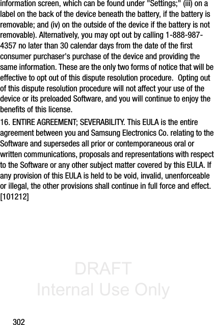 DRAFT Internal Use Only302information screen, which can be found under &quot;Settings;&quot; (iii) on a label on the back of the device beneath the battery, if the battery is removable; and (iv) on the outside of the device if the battery is not removable). Alternatively, you may opt out by calling 1-888-987-4357 no later than 30 calendar days from the date of the first consumer purchaser&apos;s purchase of the device and providing the same information. These are the only two forms of notice that will be effective to opt out of this dispute resolution procedure.  Opting out of this dispute resolution procedure will not affect your use of the device or its preloaded Software, and you will continue to enjoy the benefits of this license.16. ENTIRE AGREEMENT; SEVERABILITY. This EULA is the entire agreement between you and Samsung Electronics Co. relating to the Software and supersedes all prior or contemporaneous oral or written communications, proposals and representations with respect to the Software or any other subject matter covered by this EULA. If any provision of this EULA is held to be void, invalid, unenforceable or illegal, the other provisions shall continue in full force and effect. [101212]