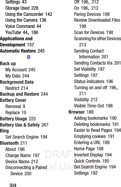 DRAFT Internal Use Only304Settings 43Storage Used 228Using the Camcorder 142Using the Camera 136Voice Command 44YouTube 44, 186Applications and Development 157Automatic Restore 245BBack upMy Account 245My Data 244Background DataRestrict 214Backup and Restore 244Battery CoverRemoval 9Replace 10Battery Usage 225Battery Use &amp; Safety 267BingSet Search Engine 194Bluetooth 211About 196Change Name 197Device Name 212Disconnecting a Paired Device 200Off 196, 212On 196, 212Paring Devices 198Review Downloaded Files 198Scan for Devices 198Scanning for other Devices 213Sending Contact Information 201Sending Contacts Via 201Set Visibility 197Settings 197Status indicators 196Turning on and off 196, 211Visibility 212Visible Time-Out 198Browser 188Adding bookmarks 190Deleting bookmarks 191Easier to Read Pages 194Emptying cookies 191Entering a URL 188Home Page 188Inverted Display 194Quick Controls 195Set Search Engine 194Settings 192