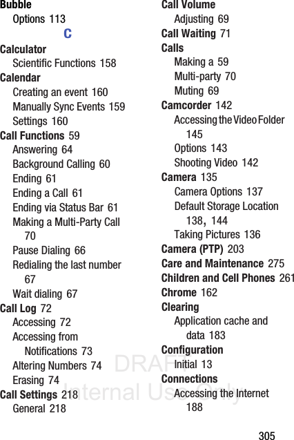 DRAFT Internal Use Only       305BubbleOptions 113CCalculatorScientific Functions 158CalendarCreating an event 160Manually Sync Events 159Settings 160Call Functions 59Answering 64Background Calling 60Ending 61Ending a Call 61Ending via Status Bar 61Making a Multi-Party Call 70Pause Dialing 66Redialing the last number 67Wait dialing 67Call Log 72Accessing 72Accessing from Notifications 73Altering Numbers 74Erasing 74Call Settings 218General 218Call VolumeAdjusting 69Call Waiting 71CallsMaking a 59Multi-party 70Muting 69Camcorder 142Accessing the Video Folder 145Options 143Shooting Video 142Camera 135Camera Options 137Default Storage Location 138, 144Taking Pictures 136Camera (PTP) 203Care and Maintenance 275Children and Cell Phones 261Chrome 162ClearingApplication cache and data 183ConfigurationInitial 13ConnectionsAccessing the Internet 188