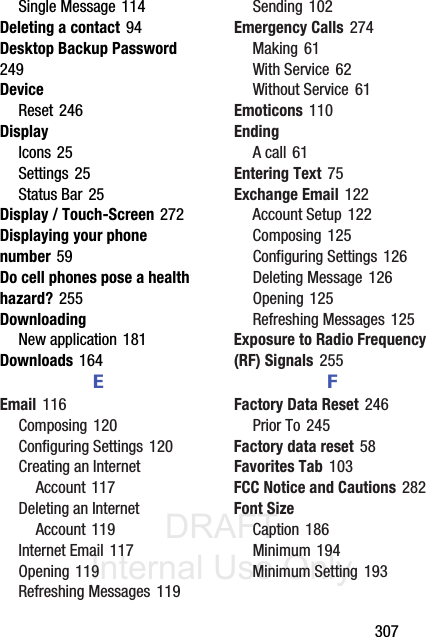 DRAFT Internal Use Only       307Single Message 114Deleting a contact 94Desktop Backup Password 249DeviceReset 246DisplayIcons 25Settings 25Status Bar 25Display / Touch-Screen 272Displaying your phone number 59Do cell phones pose a health hazard? 255DownloadingNew application 181Downloads 164EEmail 116Composing 120Configuring Settings 120Creating an Internet Account 117Deleting an Internet Account 119Internet Email 117Opening 119Refreshing Messages 119Sending 102Emergency Calls 274Making 61With Service 62Without Service 61Emoticons 110EndingA call 61Entering Text 75Exchange Email 122Account Setup 122Composing 125Configuring Settings 126Deleting Message 126Opening 125Refreshing Messages 125Exposure to Radio Frequency (RF) Signals 255FFactory Data Reset 246Prior To 245Factory data reset 58Favorites Tab 103FCC Notice and Cautions 282Font SizeCaption 186Minimum 194Minimum Setting 193
