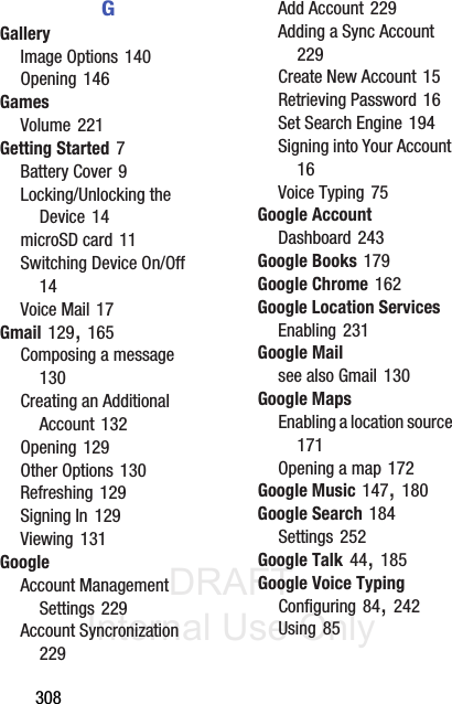 DRAFT Internal Use Only308GGalleryImage Options 140Opening 146GamesVolume 221Getting Started 7Battery Cover 9Locking/Unlocking the Device 14microSD card 11Switching Device On/Off 14Voice Mail 17Gmail 129, 165Composing a message 130Creating an Additional Account 132Opening 129Other Options 130Refreshing 129Signing In 129Viewing 131GoogleAccount Management Settings 229Account Syncronization 229Add Account 229Adding a Sync Account 229Create New Account 15Retrieving Password 16Set Search Engine 194Signing into Your Account 16Voice Typing 75Google AccountDashboard 243Google Books 179Google Chrome 162Google Location ServicesEnabling 231Google Mailsee also Gmail 130Google MapsEnabling a location source 171Opening a map 172Google Music 147, 180Google Search 184Settings 252Google Talk 44, 185Google Voice TypingConfiguring 84, 242Using 85