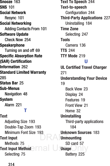 DRAFT Internal Use Only314Snooze 163SNS 101Social NetworkResync 101Social NetworkingAdding Contacts From 101Software UpdateCheck Now 254SpeakerphoneTurning on and off 69Specific Absorption Rate (SAR) Certification Information 262Standard Limited Warranty 285Status Bar 25Sub-MenusNavigation 48SystemAlarm 221TTextAdjusting Size 193Double-Tap Zoom 193Minimum Font Size 193Text InputMethods 75Text Input MethodSelecting 75Text To Speech 244Text-to-speechConfiguration 244Third-Party Applications 227Uninstalling 184Time ZoneSelecting 247ToolsCamera 136TTS 244TTY Mode 219UUL Certified Travel Charger 271Understanding Your Device 19Back View 23Display 24Features 19Front View 21Home 32UninstallingThird-party applications 184Unknown Sources 183UnmountingSD card 57UsageBattery 225