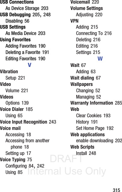 DRAFT Internal Use Only       315USB ConnectionsAs Device Storage 203USB Debugging 205, 248Disabling 56USB SettingsAs Media Device 203Using FavoritesAdding Favorites 190Deleting a Favorite 191Editing Favorites 190VVibrationSetup 221VideoVolume 221VideosOptions 139Voice Dialer 185Using 65Voice Input Recognition 243Voice mailAccessing 18Accessing from another phone 18Setting up 17Voice Typing 75Configuring 84, 242Using 85Voicemail 220Volume SettingsAdjusting 220VPNAdding 215Connecting To 216Deleting 216Editing 216Settings 215WWait 67Adding 63Wait dialing 67WallpapersChanging 52Managing 52Warranty Information 285WebClear Cookies 193History 191Set Home Page 192Web applicationsenable downloading 202Web ScriptsInstall 248