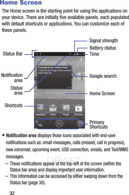 DRAFT Internal Use Only32Home ScreenThe Home screen is the starting point for using the applications on your device. There are initially five available panels, each populated with default shortcuts or applications. You can customize each of these panels.• Notification area displays those icons associated with end-user notifications such as: email messages, calls (missed, call in progress), new voicemail, upcoming event, USB connection, emails, and Text/MMS messages.–These notifications appear at the top-left of the screen (within the Status bar area) and display important user information.–This information can be accessed by either swiping down from the Status bar (page 30).Google searchHome ScreenPrimaryNotificationShortcutsStatus BarareaStatusareaShortcutsBattery statusTimeSignal strength