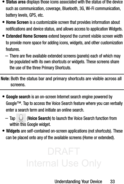 DRAFT Internal Use OnlyUnderstanding Your Device       33• Status area displays those icons associated with the status of the device such as communication, coverage, Bluetooth, 3G, Wi-Fi communication, battery levels, GPS, etc.• Home Screen is a customizable screen that provides information about notifications and device status, and allows access to application Widgets. • Extended Home Screens extend beyond the current visible screen width to provide more space for adding icons, widgets, and other customization features.–There are five available extended screens (panels) each of which may be populated with its own shortcuts or widgets. These screens share the use of the three Primary Shortcuts.Note: Both the status bar and primary shortcuts are visible across all screens.• Google search is an on-screen Internet search engine powered by Google™. Tap to access the Voice Search feature where you can verbally enter a search term and initiate an online search.–Tap  (Voice Search) to launch the Voice Search function from within this Google widget.• Widgets are self-contained on-screen applications (not shortcuts). These can be placed onto any of the available screens (Home or extended). 