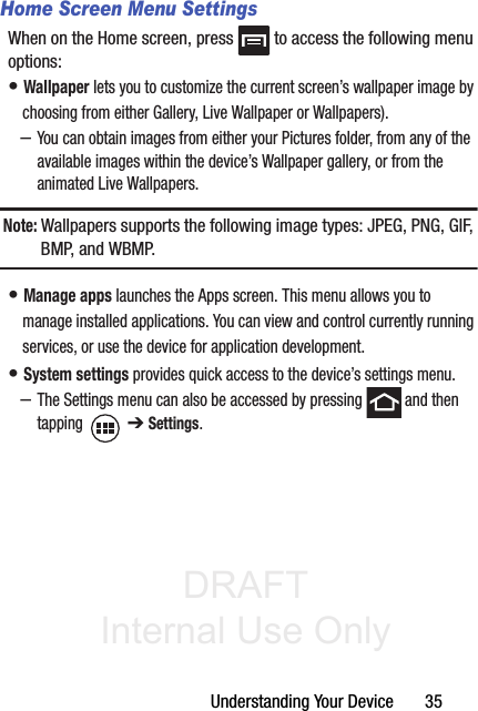 DRAFT Internal Use OnlyUnderstanding Your Device       35Home Screen Menu SettingsWhen on the Home screen, press   to access the following menu options:• Wallpaper lets you to customize the current screen’s wallpaper image by choosing from either Gallery, Live Wallpaper or Wallpapers). –You can obtain images from either your Pictures folder, from any of the available images within the device’s Wallpaper gallery, or from the animated Live Wallpapers.Note: Wallpapers supports the following image types: JPEG, PNG, GIF, B M P,  a n d  W B M P.• Manage apps launches the Apps screen. This menu allows you to manage installed applications. You can view and control currently running services, or use the device for application development.• System settings provides quick access to the device’s settings menu.–The Settings menu can also be accessed by pressing   and then tapping  ➔ Settings.