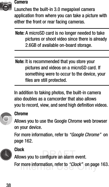 DRAFT Internal Use Only38CameraLaunches the built-in 3.0 megapixel camera application from where you can take a picture with either the front or rear facing cameras.Note: A microSD card is no longer needed to take pictures or shoot video since there is already 2.6GB of available on-board storage.Note: It is recommended that you store your pictures and videos on a microSD card. If something were to occur to the device, your files are still protected.In addition to taking photos, the built-in camera also doubles as a camcorder that also allows you to record, view, and send high definition videos. ChromeAllows you to use the Google Chrome web browser on your device.For more information, refer to “Google Chrome”  on page 162.ClockAllows you to configure an alarm event. For more information, refer to “Clock”  on page 163.