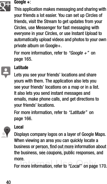 DRAFT Internal Use Only40Google +: This application makes messaging and sharing with your friends a lot easier. You can set up Circles of friends, visit the Stream to get updates from your Circles, use Messenger for fast messaging with everyone in your Circles, or use Instant Upload to automatically upload videos and photos to your own private album on Google+.  For more information, refer to “Google +”  on page 165.LatitudeLets you see your friends’ locations and share yours with them. The application also lets you see your friends’ locations on a map or in a list. It also lets you send instant messages and emails, make phone calls, and get directions to your friends’ locations.For more information, refer to “Latitude”  on page 166.LocalDisplays company logos on a layer of Google Maps. When viewing an area you can quickly locate a business or person, find out more information about the business, see coupons, public responses, and more. For more information, refer to “Local”  on page 170.