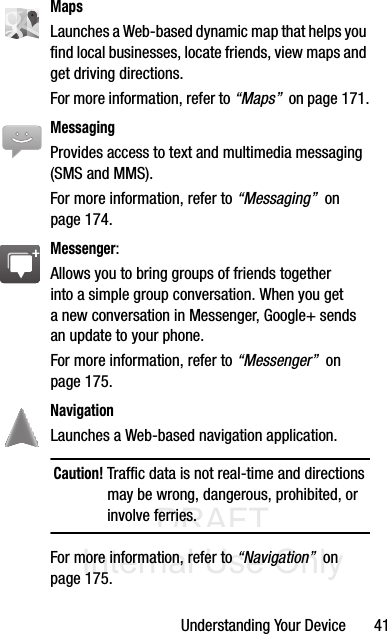DRAFT Internal Use OnlyUnderstanding Your Device       41MapsLaunches a Web-based dynamic map that helps you find local businesses, locate friends, view maps and get driving directions. For more information, refer to “Maps”  on page 171.MessagingProvides access to text and multimedia messaging (SMS and MMS). For more information, refer to “Messaging”  on page 174.Messenger: Allows you to bring groups of friends together into a simple group conversation. When you get a new conversation in Messenger, Google+ sends an update to your phone. For more information, refer to “Messenger”  on page 175.Navigation Launches a Web-based navigation application.Caution! Traffic data is not real-time and directions may be wrong, dangerous, prohibited, or involve ferries.For more information, refer to “Navigation”  on page 175.