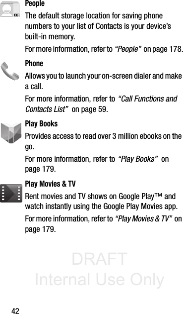 DRAFT Internal Use Only42PeopleThe default storage location for saving phone numbers to your list of Contacts is your device’s built-in memory.For more information, refer to “People”  on page 178.PhoneAllows you to launch your on-screen dialer and make a call.For more information, refer to “Call Functions and Contacts List”  on page 59.Play BooksProvides access to read over 3 million ebooks on the go.For more information, refer to “Play Books”  on page 179.Play Movies &amp; TVRent movies and TV shows on Google Play™ and watch instantly using the Google Play Movies app.For more information, refer to “Play Movies &amp; TV”  on page 179.