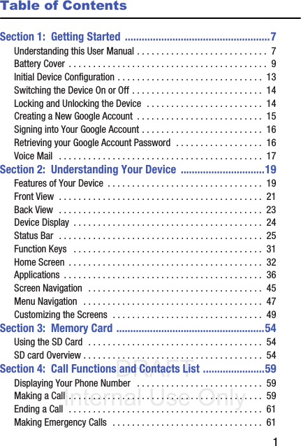 DRAFT Internal Use Only       1Table of ContentsSection 1:  Getting Started  ....................................................7Understanding this User Manual . . . . . . . . . . . . . . . . . . . . . . . . . . .  7Battery Cover  . . . . . . . . . . . . . . . . . . . . . . . . . . . . . . . . . . . . . . . . .  9Initial Device Configuration . . . . . . . . . . . . . . . . . . . . . . . . . . . . . .  13Switching the Device On or Off . . . . . . . . . . . . . . . . . . . . . . . . . . .  14Locking and Unlocking the Device  . . . . . . . . . . . . . . . . . . . . . . . .  14Creating a New Google Account  . . . . . . . . . . . . . . . . . . . . . . . . . .  15Signing into Your Google Account . . . . . . . . . . . . . . . . . . . . . . . . .  16Retrieving your Google Account Password  . . . . . . . . . . . . . . . . . .  16Voice Mail   . . . . . . . . . . . . . . . . . . . . . . . . . . . . . . . . . . . . . . . . . .  17Section 2:  Understanding Your Device  ..............................19Features of Your Device  . . . . . . . . . . . . . . . . . . . . . . . . . . . . . . . .  19Front View  . . . . . . . . . . . . . . . . . . . . . . . . . . . . . . . . . . . . . . . . . .  21Back View  . . . . . . . . . . . . . . . . . . . . . . . . . . . . . . . . . . . . . . . . . .  23Device Display  . . . . . . . . . . . . . . . . . . . . . . . . . . . . . . . . . . . . . . .  24Status Bar  . . . . . . . . . . . . . . . . . . . . . . . . . . . . . . . . . . . . . . . . . .  25Function Keys   . . . . . . . . . . . . . . . . . . . . . . . . . . . . . . . . . . . . . . .  31Home Screen  . . . . . . . . . . . . . . . . . . . . . . . . . . . . . . . . . . . . . . . .  32Applications  . . . . . . . . . . . . . . . . . . . . . . . . . . . . . . . . . . . . . . . . .  36Screen Navigation  . . . . . . . . . . . . . . . . . . . . . . . . . . . . . . . . . . . .  45Menu Navigation   . . . . . . . . . . . . . . . . . . . . . . . . . . . . . . . . . . . . .  47Customizing the Screens  . . . . . . . . . . . . . . . . . . . . . . . . . . . . . . .  49Section 3:  Memory Card .....................................................54Using the SD Card  . . . . . . . . . . . . . . . . . . . . . . . . . . . . . . . . . . . .  54SD card Overview . . . . . . . . . . . . . . . . . . . . . . . . . . . . . . . . . . . . .  54Section 4:  Call Functions and Contacts List ......................59Displaying Your Phone Number   . . . . . . . . . . . . . . . . . . . . . . . . . .  59Making a Call . . . . . . . . . . . . . . . . . . . . . . . . . . . . . . . . . . . . . . . .  59Ending a Call  . . . . . . . . . . . . . . . . . . . . . . . . . . . . . . . . . . . . . . . .  61Making Emergency Calls  . . . . . . . . . . . . . . . . . . . . . . . . . . . . . . .  61