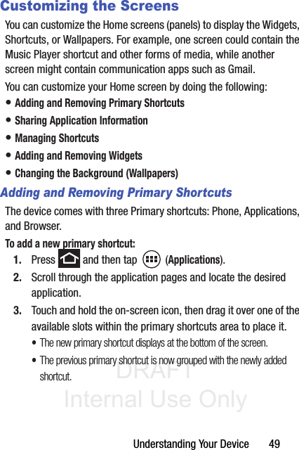 DRAFT Internal Use OnlyUnderstanding Your Device       49Customizing the ScreensYou can customize the Home screens (panels) to display the Widgets, Shortcuts, or Wallpapers. For example, one screen could contain the Music Player shortcut and other forms of media, while another screen might contain communication apps such as Gmail.You can customize your Home screen by doing the following:• Adding and Removing Primary Shortcuts• Sharing Application Information• Managing Shortcuts• Adding and Removing Widgets• Changing the Background (Wallpapers)Adding and Removing Primary ShortcutsThe device comes with three Primary shortcuts: Phone, Applications, and Browser. To add a new primary shortcut:1. Press   and then tap  (Applications).2. Scroll through the application pages and locate the desired application.3. Touch and hold the on-screen icon, then drag it over one of the available slots within the primary shortcuts area to place it. •The new primary shortcut displays at the bottom of the screen. •The previous primary shortcut is now grouped with the newly added shortcut.