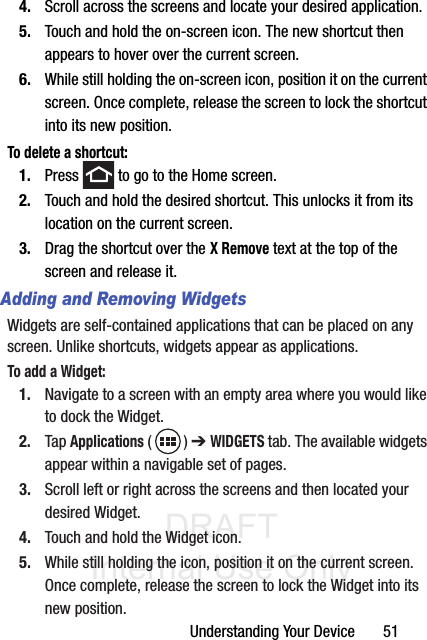 DRAFT Internal Use OnlyUnderstanding Your Device       514. Scroll across the screens and locate your desired application.5. Touch and hold the on-screen icon. The new shortcut then appears to hover over the current screen.6. While still holding the on-screen icon, position it on the current screen. Once complete, release the screen to lock the shortcut into its new position.To delete a shortcut:1. Press   to go to the Home screen.2. Touch and hold the desired shortcut. This unlocks it from its location on the current screen.3. Drag the shortcut over the X Remove text at the top of the screen and release it.Adding and Removing WidgetsWidgets are self-contained applications that can be placed on any screen. Unlike shortcuts, widgets appear as applications.To add a Widget:1. Navigate to a screen with an empty area where you would like to dock the Widget.2. Tap Applications () ➔ WIDGETS tab. The available widgets appear within a navigable set of pages.3. Scroll left or right across the screens and then located your desired Widget.4. Touch and hold the Widget icon. 5. While still holding the icon, position it on the current screen. Once complete, release the screen to lock the Widget into its new position.