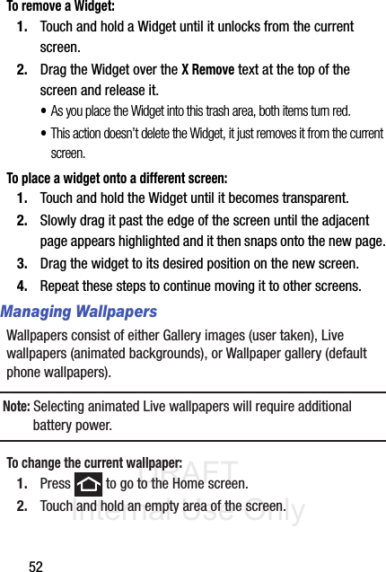 DRAFT Internal Use Only52To remove a Widget:1. Touch and hold a Widget until it unlocks from the current screen.2. Drag the Widget over the X Remove text at the top of the screen and release it.•As you place the Widget into this trash area, both items turn red.•This action doesn’t delete the Widget, it just removes it from the current screen.To place a widget onto a different screen:1. Touch and hold the Widget until it becomes transparent.2. Slowly drag it past the edge of the screen until the adjacent page appears highlighted and it then snaps onto the new page.3. Drag the widget to its desired position on the new screen.4. Repeat these steps to continue moving it to other screens.Managing WallpapersWallpapers consist of either Gallery images (user taken), Live wallpapers (animated backgrounds), or Wallpaper gallery (default phone wallpapers).Note: Selecting animated Live wallpapers will require additional battery power.To change the current wallpaper:1. Press   to go to the Home screen.2. Touch and hold an empty area of the screen.