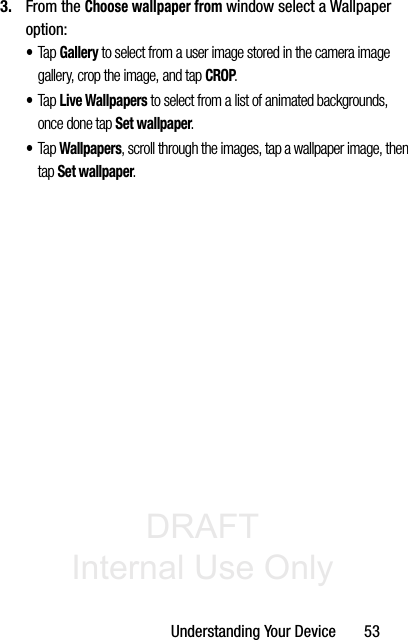 DRAFT Internal Use OnlyUnderstanding Your Device       533. From the Choose wallpaper from window select a Wallpaper option:•Tap Gallery to select from a user image stored in the camera image gallery, crop the image, and tap CROP.•Tap Live Wallpapers to select from a list of animated backgrounds, once done tap Set wallpaper. •Tap Wallpapers, scroll through the images, tap a wallpaper image, then tap Set wallpaper.