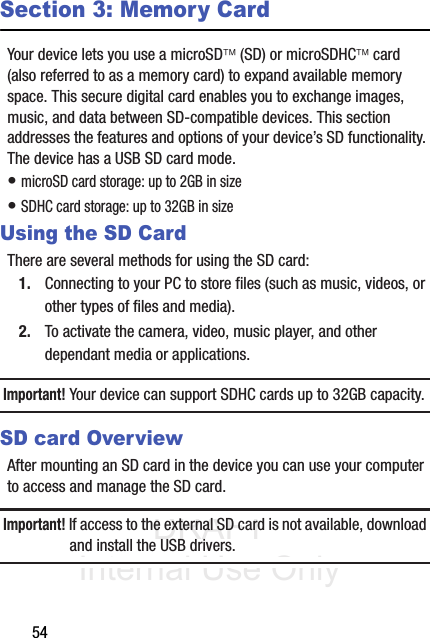 DRAFT Internal Use Only54Section 3: Memory CardYour device lets you use a microSD (SD) or microSDHC card (also referred to as a memory card) to expand available memory space. This secure digital card enables you to exchange images, music, and data between SD-compatible devices. This section addresses the features and options of your device’s SD functionality. The device has a USB SD card mode.• microSD card storage: up to 2GB in size• SDHC card storage: up to 32GB in sizeUsing the SD CardThere are several methods for using the SD card:1. Connecting to your PC to store files (such as music, videos, or other types of files and media).2. To activate the camera, video, music player, and other dependant media or applications.Important! Your device can support SDHC cards up to 32GB capacity.SD card OverviewAfter mounting an SD card in the device you can use your computer to access and manage the SD card.Important! If access to the external SD card is not available, download and install the USB drivers.