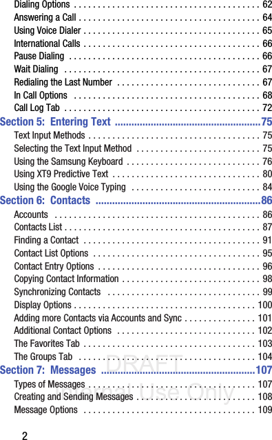 DRAFT Internal Use Only2Dialing Options  . . . . . . . . . . . . . . . . . . . . . . . . . . . . . . . . . . . . . . . 62Answering a Call . . . . . . . . . . . . . . . . . . . . . . . . . . . . . . . . . . . . . . 64Using Voice Dialer . . . . . . . . . . . . . . . . . . . . . . . . . . . . . . . . . . . . . 65International Calls . . . . . . . . . . . . . . . . . . . . . . . . . . . . . . . . . . . . . 66Pause Dialing  . . . . . . . . . . . . . . . . . . . . . . . . . . . . . . . . . . . . . . . . 66Wait Dialing   . . . . . . . . . . . . . . . . . . . . . . . . . . . . . . . . . . . . . . . . . 67Redialing the Last Number  . . . . . . . . . . . . . . . . . . . . . . . . . . . . . . 67In Call Options   . . . . . . . . . . . . . . . . . . . . . . . . . . . . . . . . . . . . . . . 68Call Log Tab  . . . . . . . . . . . . . . . . . . . . . . . . . . . . . . . . . . . . . . . . . 72Section 5:  Entering Text  .....................................................75Text Input Methods . . . . . . . . . . . . . . . . . . . . . . . . . . . . . . . . . . . . 75Selecting the Text Input Method  . . . . . . . . . . . . . . . . . . . . . . . . . . 75Using the Samsung Keyboard  . . . . . . . . . . . . . . . . . . . . . . . . . . . . 76Using XT9 Predictive Text  . . . . . . . . . . . . . . . . . . . . . . . . . . . . . . . 80Using the Google Voice Typing  . . . . . . . . . . . . . . . . . . . . . . . . . . . 84Section 6:  Contacts  ............................................................86Accounts   . . . . . . . . . . . . . . . . . . . . . . . . . . . . . . . . . . . . . . . . . . . 86Contacts List . . . . . . . . . . . . . . . . . . . . . . . . . . . . . . . . . . . . . . . . . 87Finding a Contact  . . . . . . . . . . . . . . . . . . . . . . . . . . . . . . . . . . . . . 91Contact List Options  . . . . . . . . . . . . . . . . . . . . . . . . . . . . . . . . . . . 95Contact Entry Options  . . . . . . . . . . . . . . . . . . . . . . . . . . . . . . . . . . 96Copying Contact Information . . . . . . . . . . . . . . . . . . . . . . . . . . . . . 98Synchronizing Contacts   . . . . . . . . . . . . . . . . . . . . . . . . . . . . . . . . 99Display Options . . . . . . . . . . . . . . . . . . . . . . . . . . . . . . . . . . . . . . 100Adding more Contacts via Accounts and Sync . . . . . . . . . . . . . . . 101Additional Contact Options  . . . . . . . . . . . . . . . . . . . . . . . . . . . . . 102The Favorites Tab  . . . . . . . . . . . . . . . . . . . . . . . . . . . . . . . . . . . . 103The Groups Tab   . . . . . . . . . . . . . . . . . . . . . . . . . . . . . . . . . . . . . 104Section 7:  Messages  ........................................................107Types of Messages . . . . . . . . . . . . . . . . . . . . . . . . . . . . . . . . . . . 107Creating and Sending Messages . . . . . . . . . . . . . . . . . . . . . . . . . 108Message Options   . . . . . . . . . . . . . . . . . . . . . . . . . . . . . . . . . . . . 109