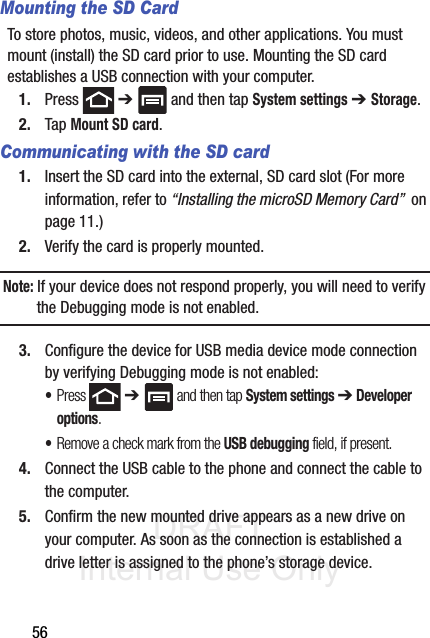 DRAFT Internal Use Only56Mounting the SD CardTo store photos, music, videos, and other applications. You must mount (install) the SD card prior to use. Mounting the SD card establishes a USB connection with your computer.1. Press  ➔   and then tap System settings ➔ Storage.2. Tap Mount SD card.Communicating with the SD card1. Insert the SD card into the external, SD card slot (For more information, refer to “Installing the microSD Memory Card”  on page 11.)2. Verify the card is properly mounted.Note: If your device does not respond properly, you will need to verify the Debugging mode is not enabled.3. Configure the device for USB media device mode connection by verifying Debugging mode is not enabled: •Press  ➔  and then tap System settings ➔ Developer options.•Remove a check mark from the USB debugging field, if present.4. Connect the USB cable to the phone and connect the cable to the computer.5. Confirm the new mounted drive appears as a new drive on your computer. As soon as the connection is established a drive letter is assigned to the phone’s storage device.