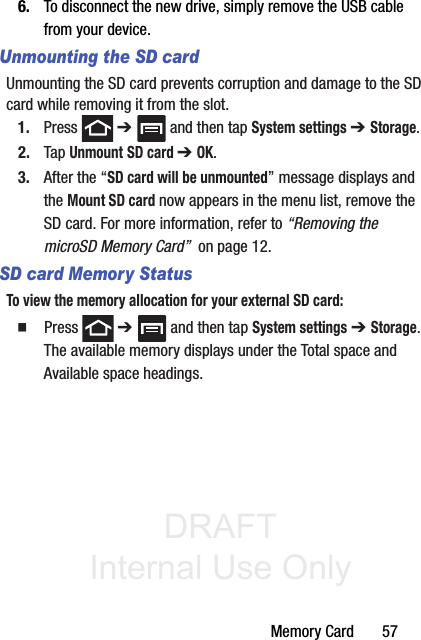 DRAFT Internal Use OnlyMemory Card       576. To disconnect the new drive, simply remove the USB cable from your device.Unmounting the SD cardUnmounting the SD card prevents corruption and damage to the SD card while removing it from the slot.1. Press  ➔   and then tap System settings ➔ Storage.2. Tap Unmount SD card ➔ OK.3. After the “SD card will be unmounted” message displays and the Mount SD card now appears in the menu list, remove the SD card. For more information, refer to “Removing the microSD Memory Card”  on page 12.SD card Memory StatusTo view the memory allocation for your external SD card:䡲  Press  ➔   and then tap System settings ➔ Storage. The available memory displays under the Total space and Available space headings.