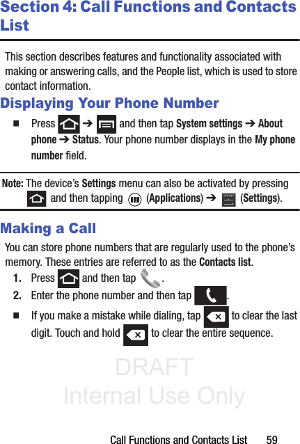 DRAFT Internal Use OnlyCall Functions and Contacts List       59Section 4: Call Functions and Contacts ListThis section describes features and functionality associated with making or answering calls, and the People list, which is used to store contact information.Displaying Your Phone Number䡲  Press  ➔   and then tap System settings ➔ About phone ➔ Status. Your phone number displays in the My phone number field. Note: The device’s Settings menu can also be activated by pressing  and then tapping   (Applications) ➔   (Settings).Making a CallYou can store phone numbers that are regularly used to the phone’s memory. These entries are referred to as the Contacts list.1. Press   and then tap  . 2. Enter the phone number and then tap  .䡲  If you make a mistake while dialing, tap   to clear the last digit. Touch and hold   to clear the entire sequence.