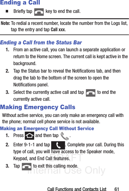 DRAFT Internal Use OnlyCall Functions and Contacts List       61Ending a Call䡲  Briefly tap   key to end the call.Note: To redial a recent number, locate the number from the Logs list, tap the entry and tap Call xxx.Ending a Call from the Status Bar1. From an active call, you can launch a separate application or return to the Home screen. The current call is kept active in the background.2. Tap the Status bar to reveal the Notifications tab, and then drag the tab to the bottom of the screen to open the Notifications panel.3. Select the currently active call and tap   to end the currently active call. Making Emergency CallsWithout active service, you can only make an emergency call with the phone; normal cell phone service is not available. Making an Emergency Call Without Service1. Press   and then tap  . 2. Enter 9-1-1 and tap  . Complete your call. During this type of call, you will have access to the Speaker mode, Keypad, and End Call features.3. Tap   to exit this calling mode.