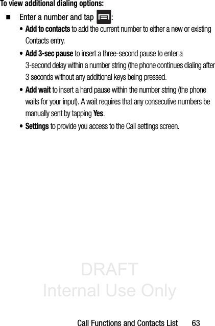 DRAFT Internal Use OnlyCall Functions and Contacts List       63To view additional dialing options:䡲  Enter a number and tap  :• Add to contacts to add the current number to either a new or existing Contacts entry. • Add 3-sec pause to insert a three-second pause to enter a 3-second delay within a number string (the phone continues dialing after 3 seconds without any additional keys being pressed.•Add wait to insert a hard pause within the number string (the phone waits for your input). A wait requires that any consecutive numbers be manually sent by tapping Yes.• Settings to provide you access to the Call settings screen.