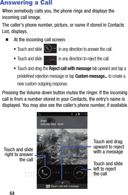 DRAFT Internal Use Only64Answering a CallWhen somebody calls you, the phone rings and displays the incoming call image.The caller&apos;s phone number, picture, or name if stored in Contacts List, displays.䡲  At the incoming call screen:•Touch and slide   in any direction to answer the call.•Touch and slide   in any direction to reject the call.•Touch and drag the Reject call with message tab upward and tap a predefined rejection message or tap Custom message... to create a new custom outgoing response.Pressing the Volume down button mutes the ringer. If the incoming call is from a number stored in your Contacts, the entry’s name is displayed. You may also see the caller’s phone number, if available.Touch and slideright to answerthe call Touch and slideleft to rejectthe callTouch and dragupward to rejectwith a message