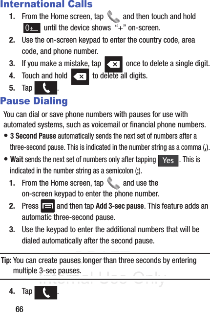 DRAFT Internal Use Only66International Calls1. From the Home screen, tap   and then touch and hold  until the device shows  “+” on-screen.2. Use the on-screen keypad to enter the country code, area code, and phone number.3. If you make a mistake, tap   once to delete a single digit.4. Touch and hold   to delete all digits.5. Tap .Pause DialingYou can dial or save phone numbers with pauses for use with automated systems, such as voicemail or financial phone numbers.• 3 Second Pause automatically sends the next set of numbers after a three-second pause. This is indicated in the number string as a comma (,).• Wait sends the next set of numbers only after tapping  . This is indicated in the number string as a semicolon (;).1. From the Home screen, tap   and use the on-screen keypad to enter the phone number.2. Press   and then tap Add 3-sec pause. This feature adds an automatic three-second pause.3. Use the keypad to enter the additional numbers that will be dialed automatically after the second pause.Tip: You can create pauses longer than three seconds by entering multiple 3-sec pauses.4. Tap .Yes