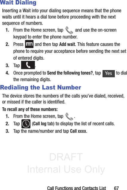 DRAFT Internal Use OnlyCall Functions and Contacts List       67Wait DialingInserting a Wait into your dialing sequence means that the phone waits until it hears a dial tone before proceeding with the next sequence of numbers. 1. From the Home screen, tap   and use the on-screen keypad to enter the phone number.2. Press   and then tap Add wait. This feature causes the phone to require your acceptance before sending the next set of entered digits.3. Tap .4. Once prompted to Send the following tones?, tap   to dial the remaining digits.Redialing the Last NumberThe device stores the numbers of the calls you’ve dialed, received, or missed if the caller is identified.To recall any of these numbers:1. From the Home screen, tap  . 2. Tap  (Call log tab) to display the list of recent calls. 3. Tap the name/number and tap Call xxxx.Yes