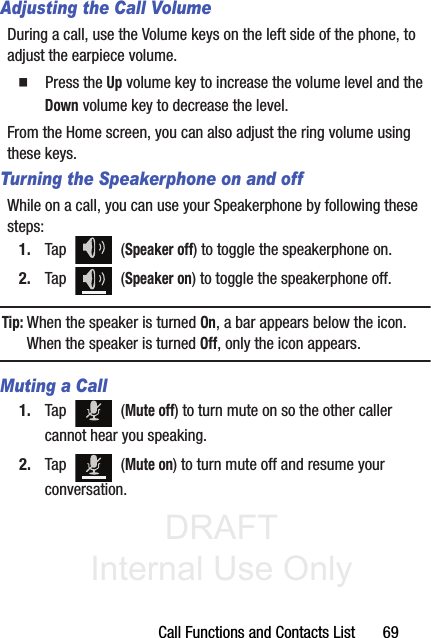 DRAFT Internal Use OnlyCall Functions and Contacts List       69Adjusting the Call VolumeDuring a call, use the Volume keys on the left side of the phone, to adjust the earpiece volume.䡲  Press the Up volume key to increase the volume level and the Down volume key to decrease the level.From the Home screen, you can also adjust the ring volume using these keys.Turning the Speakerphone on and offWhile on a call, you can use your Speakerphone by following these steps:1. Tap  (Speaker off) to toggle the speakerphone on.2. Tap  (Speaker on) to toggle the speakerphone off.Tip: When the speaker is turned On, a bar appears below the icon. When the speaker is turned Off, only the icon appears.Muting a Call1. Tap  (Mute off) to turn mute on so the other caller cannot hear you speaking.2. Tap  (Mute on) to turn mute off and resume your conversation.