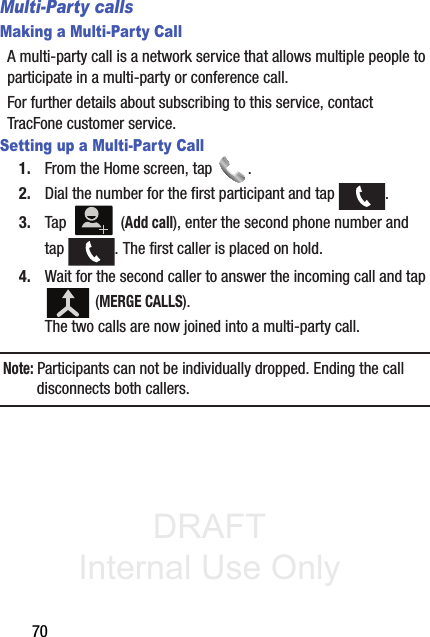 DRAFT Internal Use Only70Multi-Party callsMaking a Multi-Party CallA multi-party call is a network service that allows multiple people to participate in a multi-party or conference call.For further details about subscribing to this service, contact TracFone customer service.Setting up a Multi-Party Call1. From the Home screen, tap  .2. Dial the number for the first participant and tap  .3. Tap  (Add call), enter the second phone number and tap  . The first caller is placed on hold.4. Wait for the second caller to answer the incoming call and tap  (MERGE CALLS). The two calls are now joined into a multi-party call.Note: Participants can not be individually dropped. Ending the call disconnects both callers.