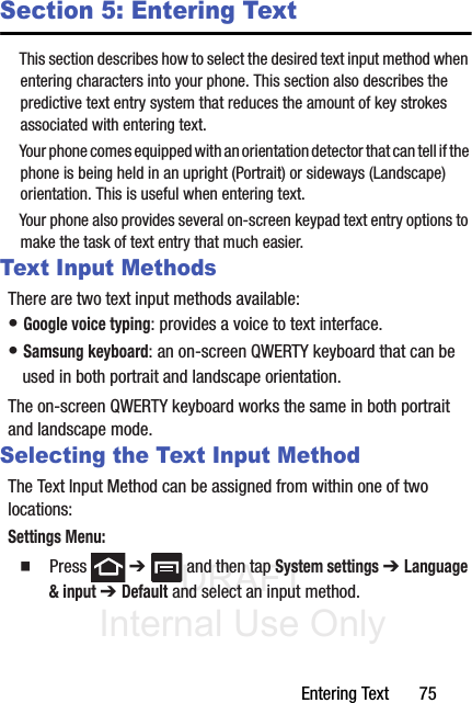 DRAFT Internal Use OnlyEntering Text       75Section 5: Entering TextThis section describes how to select the desired text input method when entering characters into your phone. This section also describes the predictive text entry system that reduces the amount of key strokes associated with entering text.Your phone comes equipped with an orientation detector that can tell if the phone is being held in an upright (Portrait) or sideways (Landscape) orientation. This is useful when entering text.Your phone also provides several on-screen keypad text entry options to make the task of text entry that much easier.Text Input MethodsThere are two text input methods available:• Google voice typing: provides a voice to text interface.• Samsung keyboard: an on-screen QWERTY keyboard that can be used in both portrait and landscape orientation.The on-screen QWERTY keyboard works the same in both portrait and landscape mode.Selecting the Text Input MethodThe Text Input Method can be assigned from within one of two locations:Settings Menu:䡲  Press  ➔   and then tap System settings ➔ Language &amp; input ➔ Default and select an input method.