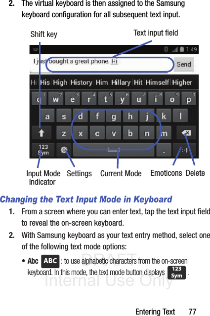 DRAFT Internal Use OnlyEntering Text       772. The virtual keyboard is then assigned to the Samsung keyboard configuration for all subsequent text input. Changing the Text Input Mode in Keyboard1. From a screen where you can enter text, tap the text input field to reveal the on-screen keyboard.2. With Samsung keyboard as your text entry method, select one of the following text mode options:•Abc : to use alphabetic characters from the on-screen keyboard. In this mode, the text mode button displays  .Text input fieldShift keyInput Mode Settings DeleteCurrent ModeIndicatorEmoticonsABC123Sym