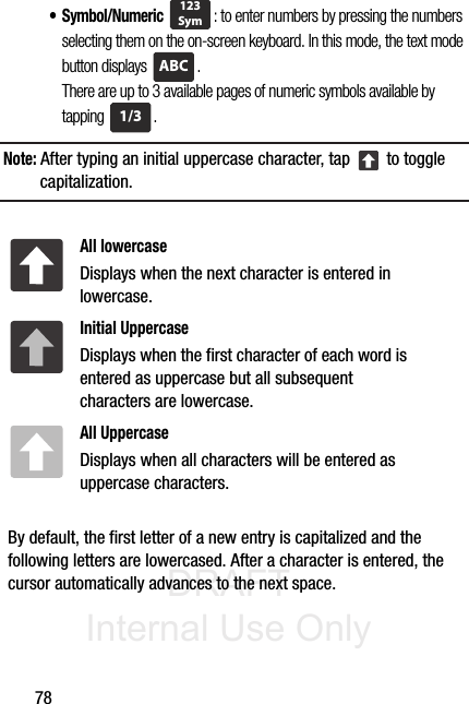 DRAFT Internal Use Only78•Symbol/Numeric : to enter numbers by pressing the numbers selecting them on the on-screen keyboard. In this mode, the text mode button displays  . There are up to 3 available pages of numeric symbols available by tapping .Note: After typing an initial uppercase character, tap   to toggle capitalization.  By default, the first letter of a new entry is capitalized and the following letters are lowercased. After a character is entered, the cursor automatically advances to the next space.All lowercaseDisplays when the next character is entered in lowercase.Initial UppercaseDisplays when the first character of each word is entered as uppercase but all subsequent characters are lowercase.All UppercaseDisplays when all characters will be entered as uppercase characters.123SymABC1/3