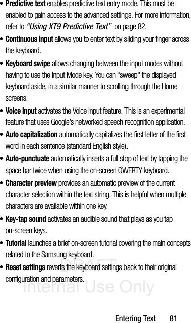 DRAFT Internal Use OnlyEntering Text       81•Predictive text enables predictive text entry mode. This must be enabled to gain access to the advanced settings. For more information, refer to “Using XT9 Predictive Text”  on page 82.• Continuous input allows you to enter text by sliding your finger across the keyboard.•Keyboard swipe allows changing between the input modes without having to use the Input Mode key. You can &quot;sweep&quot; the displayed keyboard aside, in a similar manner to scrolling through the Home screens.• Voice input activates the Voice input feature. This is an experimental feature that uses Google’s networked speech recognition application. • Auto capitalization automatically capitalizes the first letter of the first word in each sentence (standard English style). • Auto-punctuate automatically inserts a full stop of text by tapping the space bar twice when using the on-screen QWERTY keyboard.• Character preview provides an automatic preview of the current character selection within the text string. This is helpful when multiple characters are available within one key.•Key-tap sound activates an audible sound that plays as you tap on-screen keys.•Tutorial launches a brief on-screen tutorial covering the main concepts related to the Samsung keyboard.• Reset settings reverts the keyboard settings back to their original configuration and parameters.
