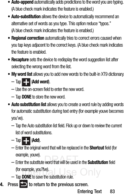 DRAFT Internal Use OnlyEntering Text       83• Auto-append automatically adds predictions to the word you are typing. (A blue check mark indicates the feature is enabled.)• Auto-substitution allows the device to automatically recommend an alternative set of words as you type. This option reduce “typos.” (A blue check mark indicates the feature is enabled.) • Regional correction automatically tries to correct errors caused when you tap keys adjacent to the correct keys. (A blue check mark indicates the feature is enabled. •Recapture sets the device to redisplay the word suggestion list after selecting the wrong word from the list. • My word list allows you to add new words to the built-in XT9 dictionary.–Tap  (Add word).–Use the on-screen field to enter the new word.–Tap DONE to store the new word. • Auto substitution list allows you to create a word rule by adding words for automatic substitution during text entry (for example youve becomes you’ve).–Tap the Auto substitution list field. Flick up or down to review the current list of word substitutions.–Tap  (Add).–Enter the original word that will be replaced in the Shortcut field (for example, youve).–Enter the substitute word that will be used in the Substitution field (for example, you?fve).–Tap DONE to save the substitution rule.4. Press   to return to the previous screen.