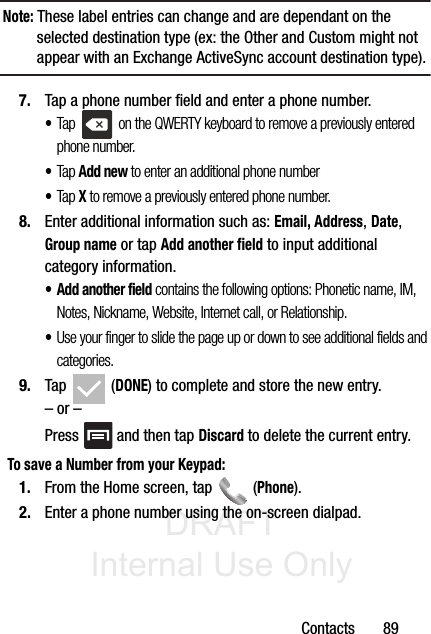 DRAFT Internal Use OnlyContacts       89Note: These label entries can change and are dependant on the selected destination type (ex: the Other and Custom might not appear with an Exchange ActiveSync account destination type).7. Tap a phone number field and enter a phone number.•Tap   on the QWERTY keyboard to remove a previously entered phone number. •Tap Add new to enter an additional phone number•Tap X to remove a previously entered phone number.8. Enter additional information such as: Email, Address, Date, Group name or tap Add another field to input additional category information.•Add another field contains the following options: Phonetic name, IM, Notes, Nickname, Website, Internet call, or Relationship.•Use your finger to slide the page up or down to see additional fields and categories.9. Tap  (DONE) to complete and store the new entry.– or –Press   and then tap Discard to delete the current entry.To save a Number from your Keypad:1. From the Home screen, tap   (Phone).2. Enter a phone number using the on-screen dialpad.
