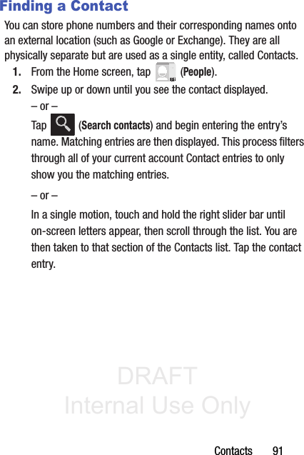 DRAFT Internal Use OnlyContacts       91Finding a ContactYou can store phone numbers and their corresponding names onto an external location (such as Google or Exchange). They are all physically separate but are used as a single entity, called Contacts.1. From the Home screen, tap   (People).2. Swipe up or down until you see the contact displayed.– or –Tap  (Search contacts) and begin entering the entry’s name. Matching entries are then displayed. This process filters through all of your current account Contact entries to only show you the matching entries.– or –In a single motion, touch and hold the right slider bar until on-screen letters appear, then scroll through the list. You are then taken to that section of the Contacts list. Tap the contact entry. 