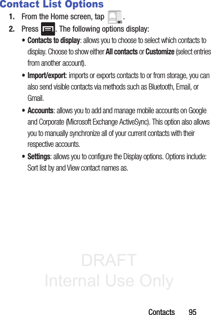 DRAFT Internal Use OnlyContacts       95Contact List Options1. From the Home screen, tap  .2. Press  . The following options display:• Contacts to display: allows you to choose to select which contacts to display. Choose to show either All contacts or Customize (select entries from another account). •Import/export: imports or exports contacts to or from storage, you can also send visible contacts via methods such as Bluetooth, Email, or Gmail.•Accounts: allows you to add and manage mobile accounts on Google and Corporate (Microsoft Exchange ActiveSync). This option also allows you to manually synchronize all of your current contacts with their respective accounts.• Settings: allows you to configure the Display options. Options include: Sort list by and View contact names as.