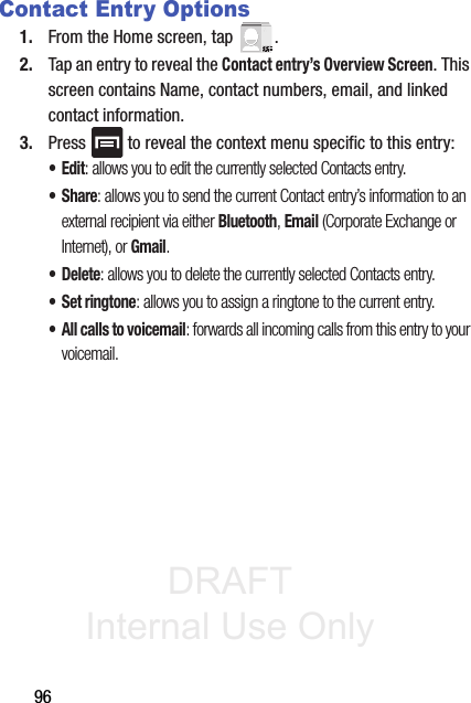 DRAFT Internal Use Only96Contact Entry Options1. From the Home screen, tap  . 2. Tap an entry to reveal the Contact entry’s Overview Screen. This screen contains Name, contact numbers, email, and linked contact information. 3. Press   to reveal the context menu specific to this entry:•Edit: allows you to edit the currently selected Contacts entry.•Share: allows you to send the current Contact entry’s information to an external recipient via either Bluetooth, Email (Corporate Exchange or Internet), or Gmail.• Delete: allows you to delete the currently selected Contacts entry.•Set ringtone: allows you to assign a ringtone to the current entry.• All calls to voicemail: forwards all incoming calls from this entry to your voicemail.