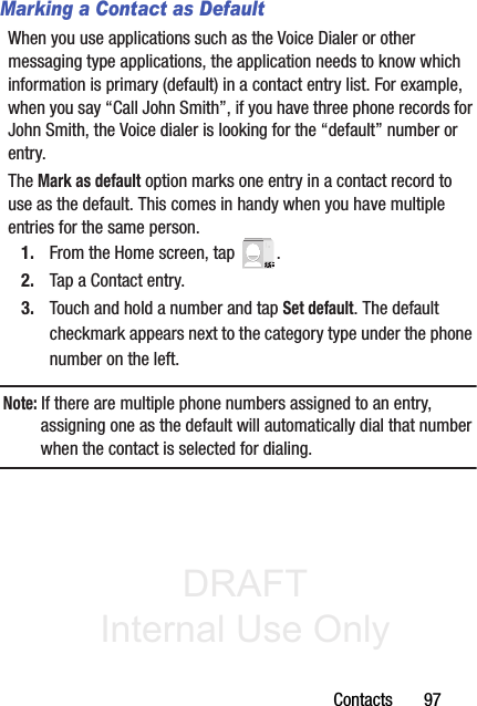 DRAFT Internal Use OnlyContacts       97Marking a Contact as DefaultWhen you use applications such as the Voice Dialer or other messaging type applications, the application needs to know which information is primary (default) in a contact entry list. For example, when you say “Call John Smith”, if you have three phone records for John Smith, the Voice dialer is looking for the “default” number or entry.The Mark as default option marks one entry in a contact record to use as the default. This comes in handy when you have multiple entries for the same person.1. From the Home screen, tap  .2. Tap a Contact entry.3. Touch and hold a number and tap Set default. The default checkmark appears next to the category type under the phone number on the left.Note: If there are multiple phone numbers assigned to an entry, assigning one as the default will automatically dial that number when the contact is selected for dialing.