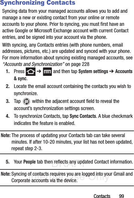 DRAFT Internal Use OnlyContacts       99Synchronizing ContactsSyncing data from your managed accounts allows you to add and manage a new or existing contact from your online or remote accounts to your phone. Prior to syncing, you must first have an active Google or Microsoft Exchange account with current Contact entries, and be signed into your account via the phone.With syncing, any Contacts entries (with phone numbers, email addresses, pictures, etc.) are updated and synced with your phone. For more information about syncing existing managed accounts, see “Accounts and Synchronization” on page 2281. Press  ➔   and then tap System settings ➔ Accounts &amp; sync.2. Locate the email account containing the contacts you wish to synchronize.3. Tap   within the adjacent account field to reveal the account’s synchronization settings screen.4. To synchronize Contacts, tap Sync Contacts. A blue checkmark indicates the feature is enabled.Note: The process of updating your Contacts tab can take several minutes. If after 10-20 minutes, your list has not been updated, repeat step 2-3.5. Your People tab then reflects any updated Contact information.Note: Syncing of contacts requires you are logged into your Gmail and Corporate accounts via the device.