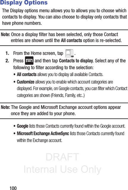 DRAFT Internal Use Only100Display OptionsThe Display options menu allows you to allows you to choose which contacts to display. You can also choose to display only contacts that have phone numbers.Note: Once a display filter has been selected, only those Contact entries are shown until the All contacts option is re-selected.1. From the Home screen, tap  .2. Press   and then tap Contacts to display. Select any of the following to filter according to the selection:•All contacts allows you to display all available Contacts.•Customize allows you to enable which account categories are displayed. For example, on Google contacts, you can filter which Contact categories are shown (Friends, Family, etc..)Note: The Google and Microsoft Exchange account options appear once they are added to your phone.• Google lists those Contacts currently found within the Google account.• Microsoft Exchange ActiveSync lists those Contacts currently found within the Exchange account.