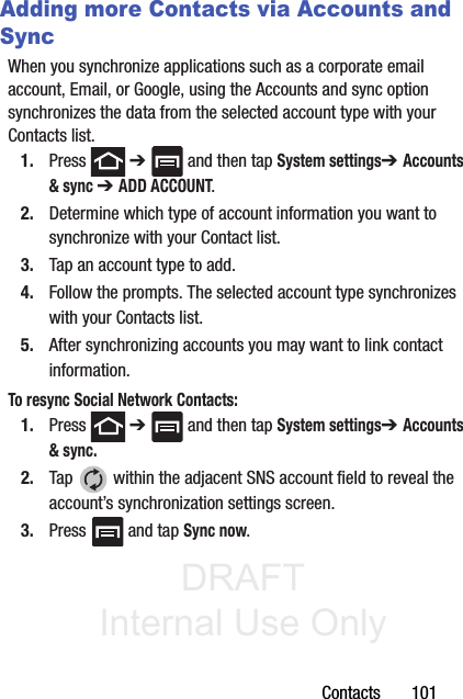 DRAFT Internal Use OnlyContacts       101Adding more Contacts via Accounts and SyncWhen you synchronize applications such as a corporate email account, Email, or Google, using the Accounts and sync option synchronizes the data from the selected account type with your Contacts list.1. Press  ➔   and then tap System settings➔ Accounts &amp; sync ➔ ADD ACCOUNT.2. Determine which type of account information you want to synchronize with your Contact list. 3. Tap an account type to add.4. Follow the prompts. The selected account type synchronizes with your Contacts list.5. After synchronizing accounts you may want to link contact information. To resync Social Network Contacts:1. Press  ➔   and then tap System settings➔ Accounts &amp; sync. 2. Tap   within the adjacent SNS account field to reveal the account’s synchronization settings screen.3. Press   and tap Sync now.